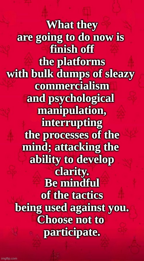 The Enemy is making War against US! | What they are going to do now is 
finish off the platforms
with bulk dumps of sleazy 
commercialism
and psychological 
manipulation, interrupting the processes of the
mind; attacking the 
ability to develop
clarity. Be mindful of the tactics being used against you.
Choose not to 
participate. | image tagged in war,peace was never an option,manipulation,criminals | made w/ Imgflip meme maker