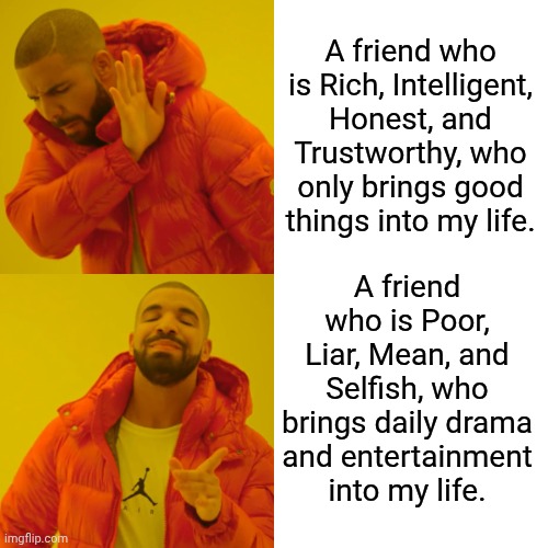 In Choosing a Friend, I | A friend who is Rich, Intelligent, Honest, and Trustworthy, who only brings good things into my life. A friend who is Poor, Liar, Mean, and Selfish, who brings daily drama and entertainment into my life. | image tagged in memes,frends,funny | made w/ Imgflip meme maker