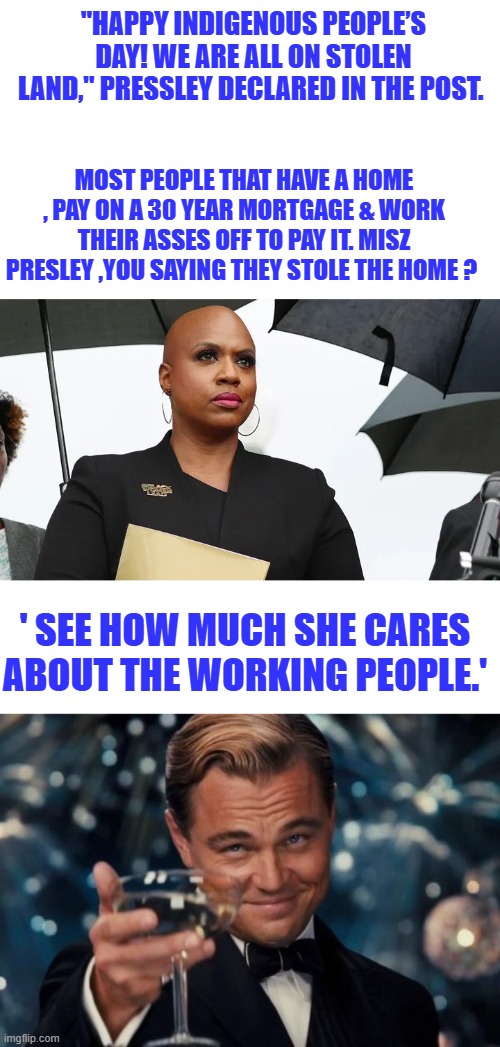 Get over it, move on. it was 200 years ago. Most have out of 350 million, there might be a million boneheads like Miz Prezz | "HAPPY INDIGENOUS PEOPLE’S DAY! WE ARE ALL ON STOLEN LAND," PRESSLEY DECLARED IN THE POST. MOST PEOPLE THAT HAVE A HOME , PAY ON A 30 YEAR MORTGAGE & WORK THEIR ASSES OFF TO PAY IT. MISZ PRESLEY ,YOU SAYING THEY STOLE THE HOME ? ' SEE HOW MUCH SHE CARES ABOUT THE WORKING PEOPLE.' | image tagged in memes,leonardo dicaprio cheers | made w/ Imgflip meme maker