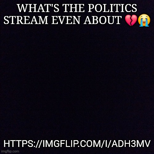 https://imgflip.com/i/adh3mv | WHAT'S THE POLITICS STREAM EVEN ABOUT 💔😭; HTTPS://IMGFLIP.COM/I/ADH3MV | image tagged in black screen | made w/ Imgflip meme maker