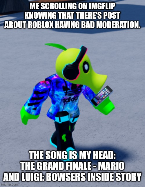 IDK what to title this... | ME SCROLLING ON IMGFLIP KNOWING THAT THERE'S POST ABOUT ROBLOX HAVING BAD MODERATION. THE SONG IS MY HEAD: THE GRAND FINALE - MARIO AND LUIGI: BOWSERS INSIDE STORY | image tagged in roblox | made w/ Imgflip meme maker