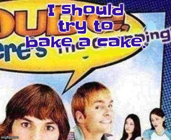 dude where's the cropping | I should try to bake a cake. | image tagged in dude where's the cropping | made w/ Imgflip meme maker