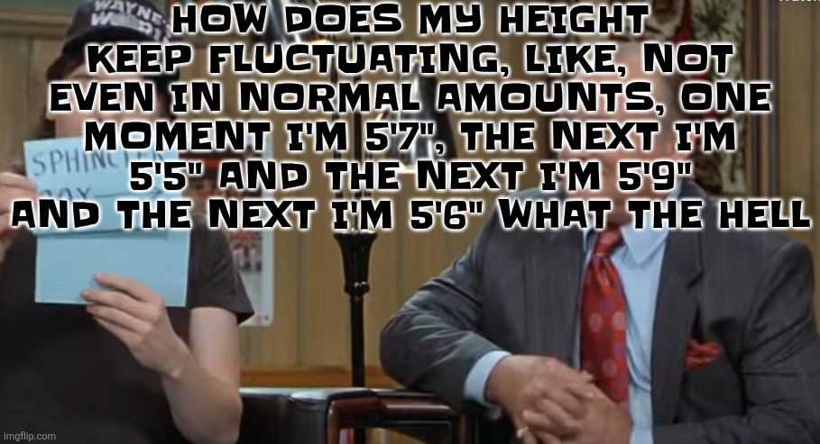 These are actual measurements in order from the past btw | HOW DOES MY HEIGHT KEEP FLUCTUATING, LIKE, NOT EVEN IN NORMAL AMOUNTS, ONE MOMENT I'M 5'7", THE NEXT I'M 5'5" AND THE NEXT I'M 5'9" AND THE NEXT I'M 5'6" WHAT THE HELL | image tagged in notecard | made w/ Imgflip meme maker