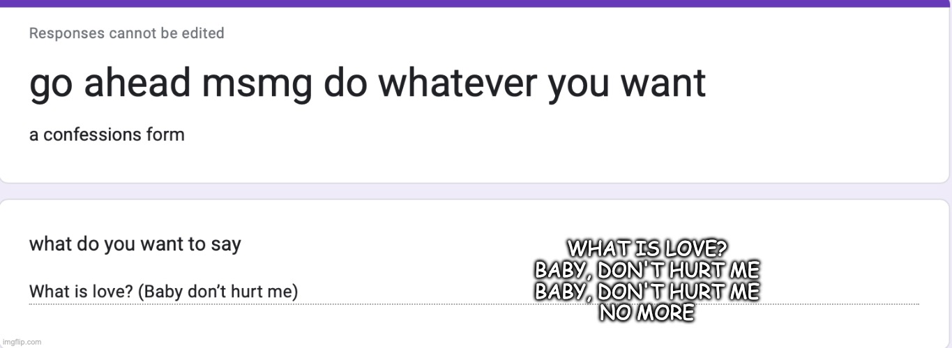 https://forms.gle/zi3sD3rDV4iiyoae9 | WHAT IS LOVE?
BABY, DON'T HURT ME
BABY, DON'T HURT ME
NO MORE | made w/ Imgflip meme maker