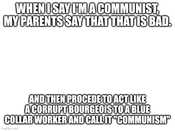 WHEN I SAY I'M A COMMUNIST, MY PARENTS SAY THAT THAT IS BAD. AND THEN PROCEDE TO ACT LIKE A CORRUPT BOURGEOIS TO A BLUE COLLAR WORKER AND CALL IT "COMMUNISM" | made w/ Imgflip meme maker