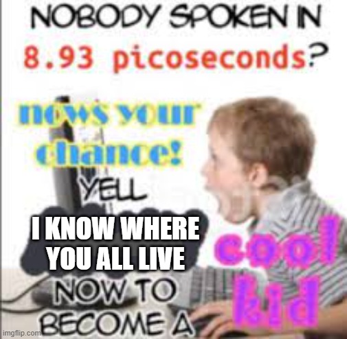 ok little timmy | I KNOW WHERE YOU ALL LIVE | image tagged in yell dead chat xd now to become a cool kid | made w/ Imgflip meme maker