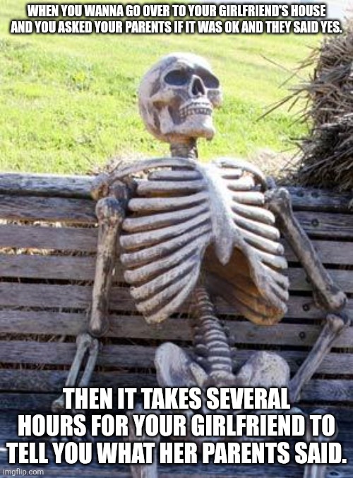 I believe we can relate to this especially if you are or were in school like how I am | WHEN YOU WANNA GO OVER TO YOUR GIRLFRIEND'S HOUSE AND YOU ASKED YOUR PARENTS IF IT WAS OK AND THEY SAID YES. THEN IT TAKES SEVERAL HOURS FOR YOUR GIRLFRIEND TO TELL YOU WHAT HER PARENTS SAID. | image tagged in memes,waiting skeleton | made w/ Imgflip meme maker