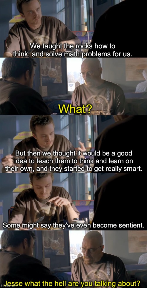 Computers are just different kinds of rocks | We taught the rocks how to think, and solve math problems for us. What? But then we thought it would be a good idea to teach them to think and learn on their own, and they started to get really smart. Some might say they’ve even become sentient. Jesse what the hell are you talking about? | image tagged in jesse wtf are you talking about | made w/ Imgflip meme maker