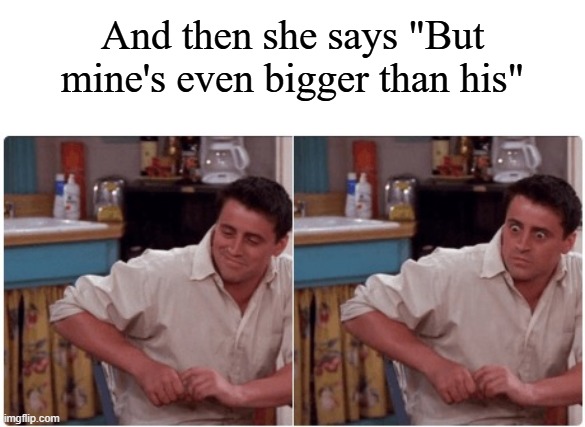 And then she says "But mine's even bigger than his" | image tagged in joey from friends | made w/ Imgflip meme maker