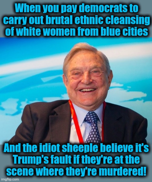 Libs' ethnic cleansing of white women from blue cities is somehow Trump's fault | When you pay democrats to carry out brutal ethnic cleansing of white women from blue cities; And the idiot sheeple believe it's
Trump's fault if they're at the
scene where they're murdered! | image tagged in george soros laughing,memes,democrats,ethnic cleansing,crime,blue cities | made w/ Imgflip meme maker