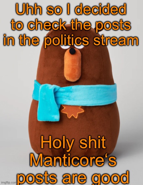 I saw one post raging about an animated child, one post saying the uncensored n-word and somehow being approved, and much corny | Uhh so I decided to check the posts in the politics stream; Holy shit Manticore‘s posts are good | image tagged in falstaff plush | made w/ Imgflip meme maker