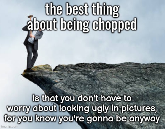 man breaking cliff | the best thing about being chopped; is that you don't have to worry about looking ugly in pictures, for you know you're gonna be anyway | image tagged in man breaking cliff | made w/ Imgflip meme maker