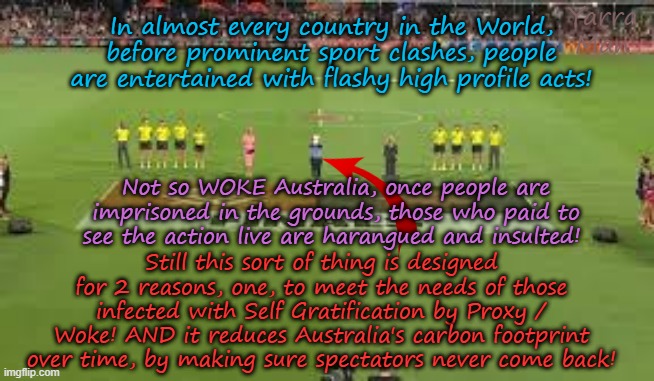 Australia, where else in the World can you pay to be harangued / insulted at a sporting event?? | Yarra Man; In almost every country in the World, before prominent sport clashes, people are entertained with flashy high profile acts! Not so WOKE Australia, once people are imprisoned in the grounds, those who paid to see the action live are harangued and insulted! Still this sort of thing is designed for 2 reasons, one, to meet the needs of those infected with Self Gratification by Proxy / Woke! AND it reduces Australia's carbon footprint over time, by making sure spectators never come back! | image tagged in afl football soccer,self gratification by proxy woke virtue signalling,far left labor,politics sport,aboriginals,punishment | made w/ Imgflip meme maker