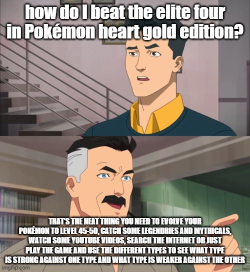 an advice themed meme I made | how do I beat the elite four in Pokémon heart gold edition? THAT'S THE NEAT THING YOU NEED TO EVOLVE YOUR POKÉMON TO LEVEL 45-50, CATCH SOME LEGENDRIES AND MYTHICALS, WATCH SOME YOUTUBE VIDEOS, SEARCH THE INTERNET OR JUST PLAY THE GAME AND USE THE DIFFERENT TYPES TO SEE WHAT TYPE IS STRONG AGAINST ONE TYPE AND WHAT TYPE IS WEAKER AGAINST THE OTHER | image tagged in that's the neat thing you don't,pokemon,elite four,heart gold,advice,help | made w/ Imgflip meme maker