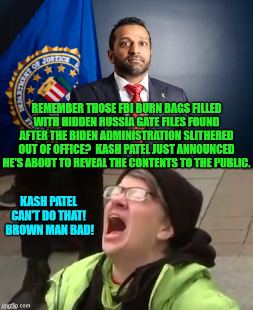 Worry leftists . . . worry a lot. | REMEMBER THOSE FBI BURN BAGS FILLED WITH HIDDEN RUSSIA GATE FILES FOUND AFTER THE BIDEN ADMINISTRATION SLITHERED OUT OF OFFICE?  KASH PATEL JUST ANNOUNCED HE'S ABOUT TO REVEAL THE CONTENTS TO THE PUBLIC. KASH PATEL CAN'T DO THAT!  BROWN MAN BAD! | image tagged in yep | made w/ Imgflip meme maker