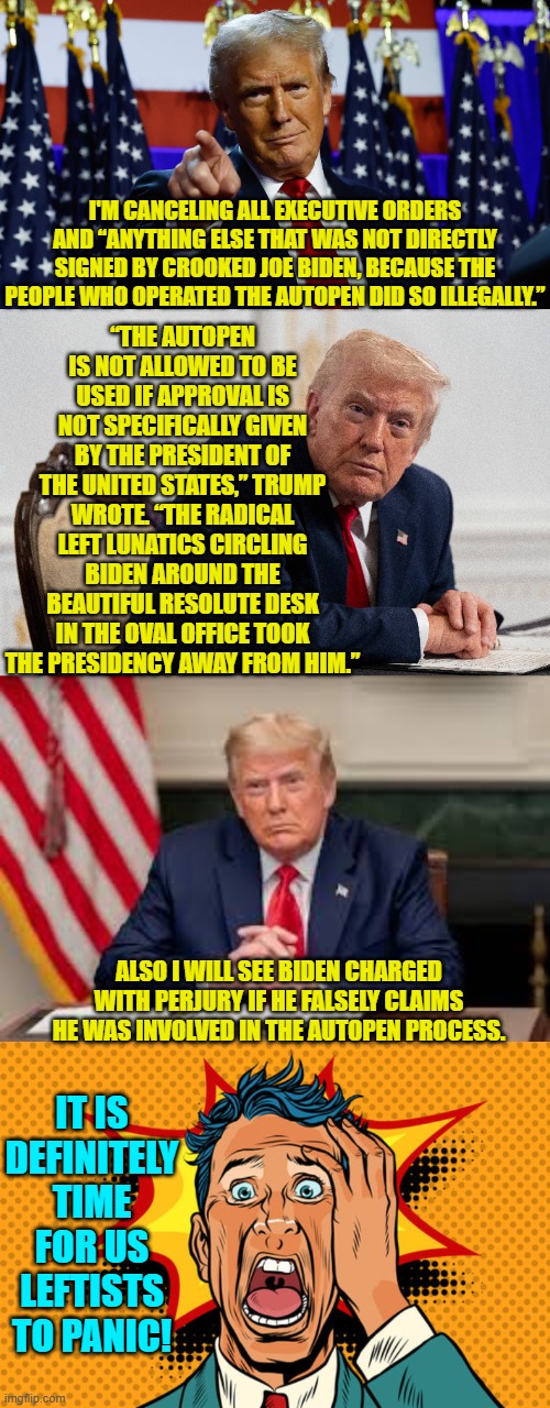 So will the Political Left start rioting and looting and burning stuff again? | “THE AUTOPEN IS NOT ALLOWED TO BE USED IF APPROVAL IS NOT SPECIFICALLY GIVEN BY THE PRESIDENT OF THE UNITED STATES,” TRUMP WROTE. “THE RADICAL LEFT LUNATICS CIRCLING BIDEN AROUND THE BEAUTIFUL RESOLUTE DESK IN THE OVAL OFFICE TOOK THE PRESIDENCY AWAY FROM HIM.”; I'M CANCELING ALL EXECUTIVE ORDERS AND “ANYTHING ELSE THAT WAS NOT DIRECTLY SIGNED BY CROOKED JOE BIDEN, BECAUSE THE PEOPLE WHO OPERATED THE AUTOPEN DID SO ILLEGALLY.”; ALSO I WILL SEE BIDEN CHARGED WITH PERJURY IF HE FALSELY CLAIMS HE WAS INVOLVED IN THE AUTOPEN PROCESS. IT IS DEFINITELY TIME FOR US LEFTISTS TO PANIC! | image tagged in yep | made w/ Imgflip meme maker