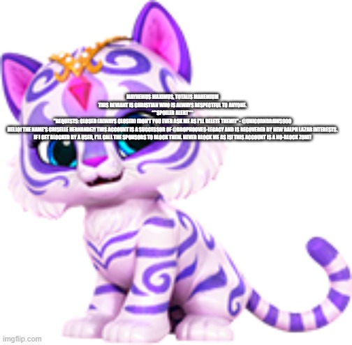 Nahal tiger | MAYHEMUS MAXIMUS, TOTALIS MAHEMIUM
THIS DEVIANT IS CHRISTIAN WHO IS ALWAYS RESPECTFUL TO ANYONE.



***SPOILER ALERT***

"REQUESTS: CLOSED (ALWAYS CLOSED) (DON'T YOU EVER ASK ME AS I'LL DELETE THEM!)" - @UNICORNDRAWS900



HELLO! THE NAME'S CRISELLE HERNANDEZ! THIS ACCOUNT IS A SUCCESSOR OF @DROPHOOVES-LEGACY AND IS RECOVERED BY NEW RALPH LAZAR INTERESTS.



IF I GET BLOCKED BY A USER, I'LL CALL THE SPONSORS TO BLOCK THEM. NEVER BLOCK ME AS IS! THIS ACCOUNT IS A NO-BLOCK ZONE! | image tagged in nahal tiger | made w/ Imgflip meme maker