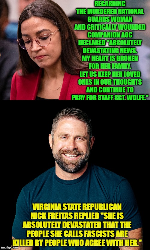 Ouch, eh leftists? | REGARDING THE MURDERED NATIONAL GUARDS WOMAN AND CRITICALLY WOUNDED COMPANION AOC DECLARED "ABSOLUTELY DEVASTATING NEWS. MY HEART IS BROKEN FOR HER FAMILY. LET US KEEP HER LOVED ONES IN OUR THOUGHTS AND CONTINUE TO PRAY FOR STAFF SGT. WOLFE."; VIRGINIA STATE REPUBLICAN NICK FREITAS REPLIED "SHE IS ABSOLUTELY DEVASTATED THAT THE PEOPLE SHE CALLS FASCISTS ARE KILLED BY PEOPLE WHO AGREE WITH HER." | image tagged in yep | made w/ Imgflip meme maker