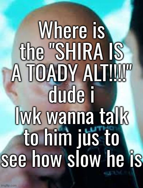Where is the "SHIRA IS A TOADY ALT!!!!" dude i lwk wanna talk to him jus to see how slow he is | made w/ Imgflip meme maker