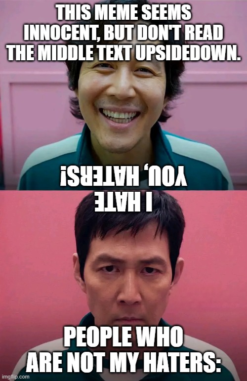 Read Text | THIS MEME SEEMS INNOCENT, BUT DON'T READ THE MIDDLE TEXT UPSIDEDOWN. I HATE YOU, HATERS! PEOPLE WHO ARE NOT MY HATERS: | image tagged in squid game | made w/ Imgflip meme maker