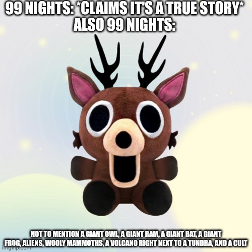 To be honest I want that plushy. | 99 NIGHTS: *CLAIMS IT'S A TRUE STORY*
ALSO 99 NIGHTS:; NOT TO MENTION A GIANT OWL, A GIANT RAM, A GIANT BAT, A GIANT FROG, ALIENS, WOOLY MAMMOTHS, A VOLCANO RIGHT NEXT TO A TUNDRA, AND A CULT | made w/ Imgflip meme maker