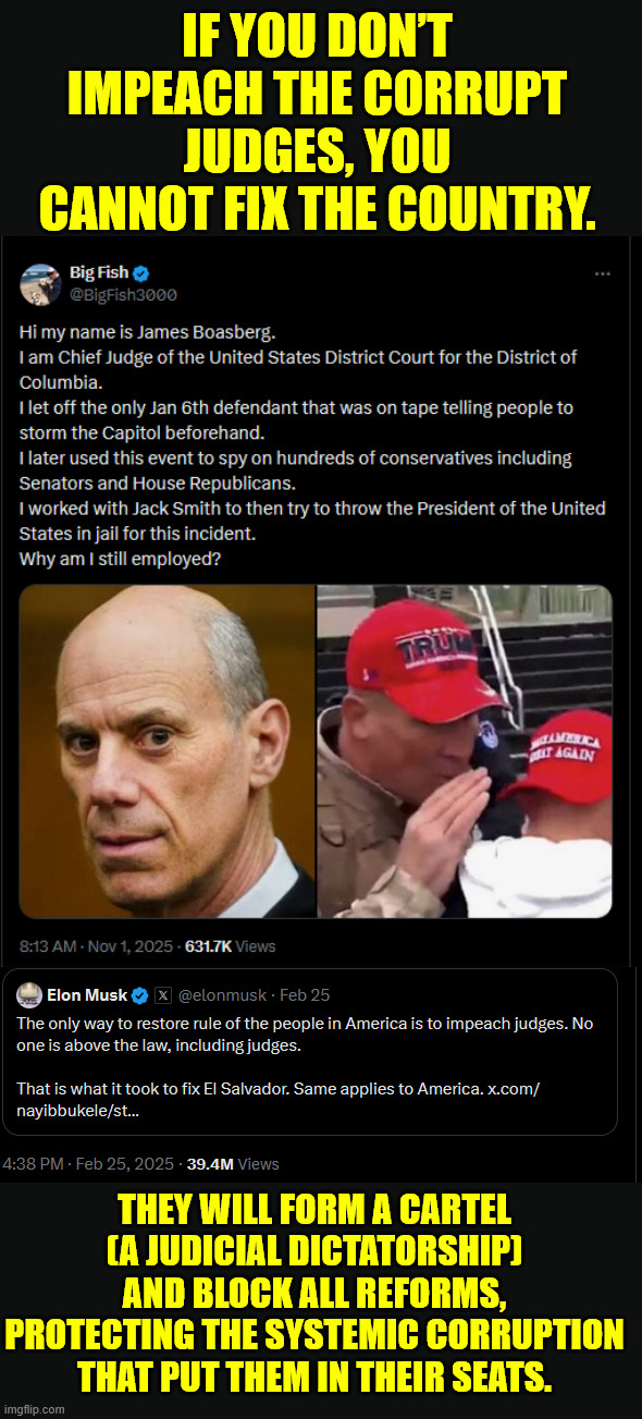 No one is above the law... including corrupt judges | IF YOU DON’T IMPEACH THE CORRUPT JUDGES, YOU CANNOT FIX THE COUNTRY. THEY WILL FORM A CARTEL (A JUDICIAL DICTATORSHIP) AND BLOCK ALL REFORMS, PROTECTING THE SYSTEMIC CORRUPTION THAT PUT THEM IN THEIR SEATS. | image tagged in impeach,corrupt judges,no one is above the law including them | made w/ Imgflip meme maker