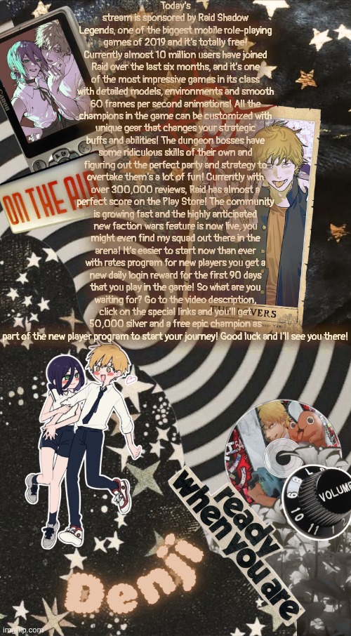 WE GOT A SPONSORSHIP FOR MSMG TOOO | Today’s stream is sponsored by Raid Shadow Legends, one of the biggest mobile role-playing games of 2019 and it's totally free! Currently almost 10 million users have joined Raid over the last six months, and it's one of the most impressive games in its class with detailed models, environments and smooth 60 frames per second animations! All the champions in the game can be customized with unique gear that changes your strategic buffs and abilities! The dungeon bosses have some ridiculous skills of their own and figuring out the perfect party and strategy to overtake them's a lot of fun! Currently with over 300,000 reviews, Raid has almost a perfect score on the Play Store! The community is growing fast and the highly anticipated new faction wars feature is now live, you might even find my squad out there in the arena! It's easier to start now than ever with rates program for new players you get a new daily login reward for the first 90 days that you play in the game! So what are you waiting for? Go to the video description, click on the special links and you'll get 50,000 silver and a free epic champion as part of the new player program to start your journey! Good luck and I'll see you there! | image tagged in denji announcement temp | made w/ Imgflip meme maker