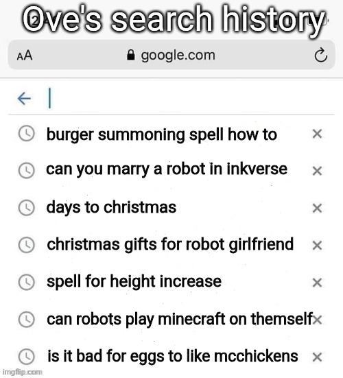 did this for fun, make one with your oc | Ove's search history; burger summoning spell how to; can you marry a robot in inkverse; days to christmas; christmas gifts for robot girlfriend; spell for height increase; can robots play minecraft on themself; is it bad for eggs to like mcchickens | image tagged in google search history blank | made w/ Imgflip meme maker