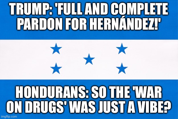 Trump to pardon ex-Honduras leader serving drug trafficking sentence in US | TRUMP: 'FULL AND COMPLETE PARDON FOR HERNÁNDEZ!'; HONDURANS: SO THE 'WAR ON DRUGS' WAS JUST A VIBE? | image tagged in honduras,donald trump,war on drugs,cocaine,pardon,drugs | made w/ Imgflip meme maker
