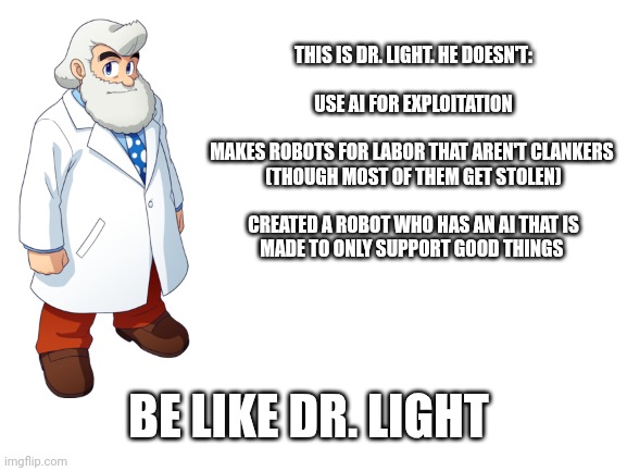 This is Dr light (lesson on AI issues) | THIS IS DR. LIGHT. HE DOESN'T:

 
USE AI FOR EXPLOITATION

 
MAKES ROBOTS FOR LABOR THAT AREN'T CLANKERS 
(THOUGH MOST OF THEM GET STOLEN)

 
CREATED A ROBOT WHO HAS AN AI THAT IS
MADE TO ONLY SUPPORT GOOD THINGS; BE LIKE DR. LIGHT | image tagged in blank white template,megaman | made w/ Imgflip meme maker