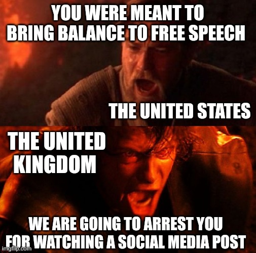 Love you chaps across the pond, get your act together! Make Britain Great Again | YOU WERE MEANT TO BRING BALANCE TO FREE SPEECH; THE UNITED STATES; THE UNITED KINGDOM; WE ARE GOING TO ARREST YOU FOR WATCHING A SOCIAL MEDIA POST | image tagged in anakin and obi wan,united states,united kingdom | made w/ Imgflip meme maker