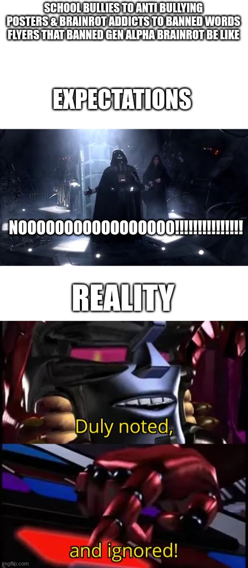 this crap's gotten way out of hand & I'm sick of it | SCHOOL BULLIES TO ANTI BULLYING POSTERS & BRAINROT ADDICTS TO BANNED WORDS FLYERS THAT BANNED GEN ALPHA BRAINROT BE LIKE; EXPECTATIONS; NOOOOOOOOOOOOOOOOO!!!!!!!!!!!!!!! REALITY | image tagged in vader nooooooooo,megatron duly noted and ignored | made w/ Imgflip meme maker
