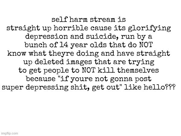 im being deadass its straight up disgusting like just get help dont go either faking depression or glorifying it | self harm stream is straight up horrible cause its glorifying depression and suicide, run by a bunch of 14 year olds that do NOT know what theyre doing and have straight up deleted images that are trying to get people to NOT kill themselves because "if youre not gonna post super depressing shit, get out" like hello??? | made w/ Imgflip meme maker