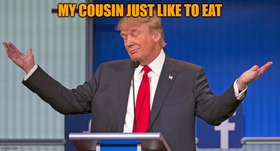 trump shrugging shoulders | MY COUSIN JUST LIKE TO EAT | image tagged in trump shrugging shoulders | made w/ Imgflip meme maker