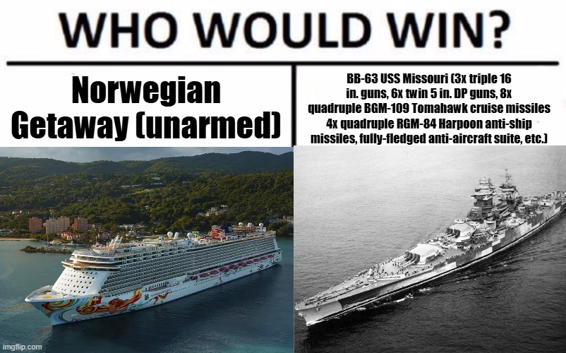 Who Would Win? Meme | Norwegian Getaway (unarmed); BB-63 USS Missouri (3x triple 16 in. guns, 6x twin 5 in. DP guns, 8x quadruple BGM-109 Tomahawk cruise missiles 4x quadruple RGM-84 Harpoon anti-ship missiles, fully-fledged anti-aircraft suite, etc.) | image tagged in memes,who would win | made w/ Imgflip meme maker