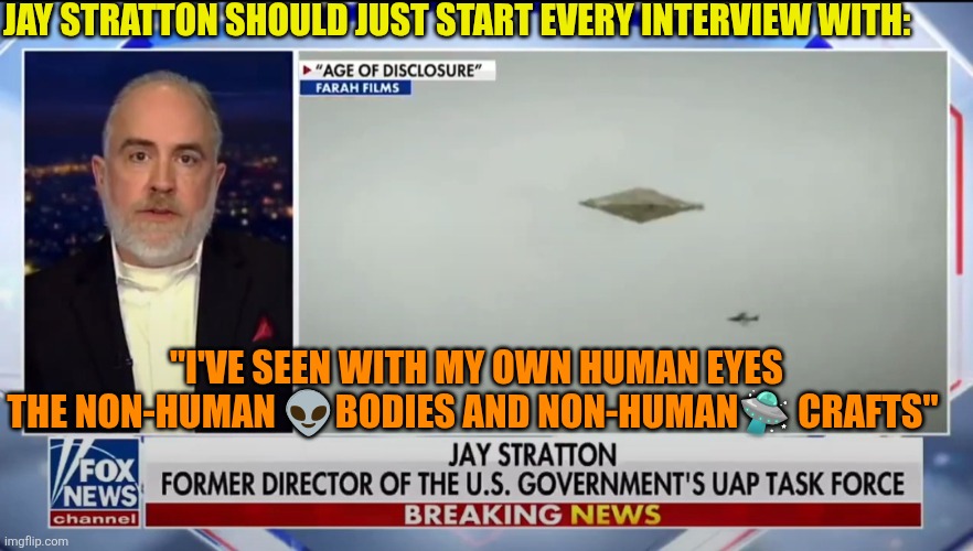 I believe | JAY STRATTON SHOULD JUST START EVERY INTERVIEW WITH:; "I'VE SEEN WITH MY OWN HUMAN EYES THE NON-HUMAN 👽BODIES AND NON-HUMAN🛸 CRAFTS" | image tagged in jay stratton ufo uap task force,ufo,usa,alien,national security | made w/ Imgflip meme maker