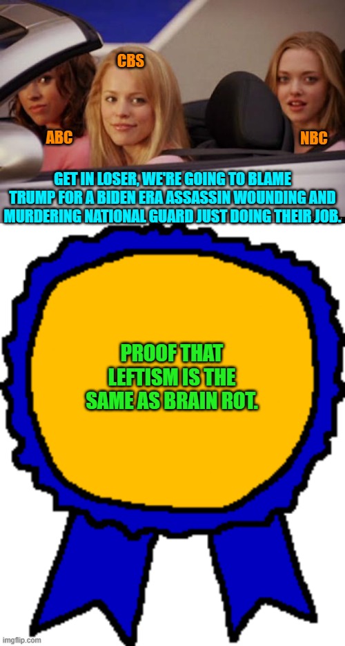 Well, no wonder . . . 95% of media outlets share one brain in common. | CBS; NBC; ABC; GET IN LOSER, WE'RE GOING TO BLAME TRUMP FOR A BIDEN ERA ASSASSIN WOUNDING AND MURDERING NATIONAL GUARD JUST DOING THEIR JOB. PROOF THAT LEFTISM IS THE SAME AS BRAIN ROT. | image tagged in get in loser | made w/ Imgflip meme maker