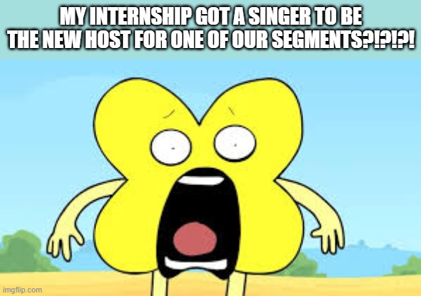 i'm trying my hardest to figure out where i've seen him, but i've never heard of him | MY INTERNSHIP GOT A SINGER TO BE THE NEW HOST FOR ONE OF OUR SEGMENTS?!?!?! | image tagged in x shocked face | made w/ Imgflip meme maker