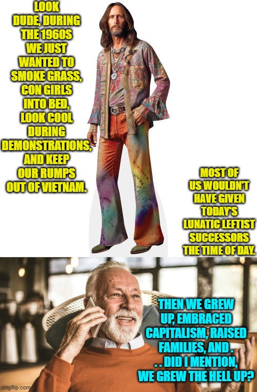 Is that it?  Leftists are perpetual children . . . and spoiled children at that? | LOOK DUDE, DURING THE 1960S WE JUST WANTED TO SMOKE GRASS, CON GIRLS INTO BED, LOOK COOL DURING DEMONSTRATIONS, AND KEEP OUR RUMPS OUT OF VIETNAM. MOST OF US WOULDN'T HAVE GIVEN TODAY'S LUNATIC LEFTIST SUCCESSORS THE TIME OF DAY. THEN WE GREW UP, EMBRACED CAPITALISM, RAISED FAMILIES, AND . . . DID I MENTION, WE GREW THE HELL UP? | image tagged in yep | made w/ Imgflip meme maker