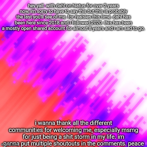 msmg do your dirty work and copypasta this shit | hey yall. with dahl on hiatus for over 2 years now, im sorry to have to say this but this is probably the last you'll see of me. for realsies this time. dahl has been here since 2018 and i followed 2020. this has been a mostly open shared account for almost 8 years and i am sad to go. i wanna thank all the different communities for welcoming me, especially msmg for just being a shit storm in my life. im gonna put multiple shoutouts in the comments. peace | image tagged in leaving,bye,smell you later,tell me when,theres another,arkuum | made w/ Imgflip meme maker
