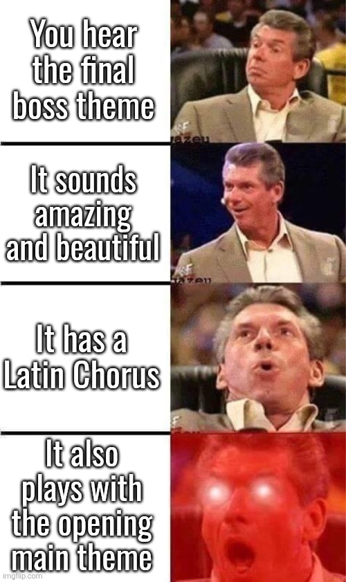The final boss theme from Age of Imprisonment was amazing. Which final boss theme was your favourite? | You hear the final boss theme; It sounds amazing and beautiful; It has a Latin Chorus; It also plays with the opening main theme | image tagged in vince mcmahon reaction w/glowing eyes,music | made w/ Imgflip meme maker