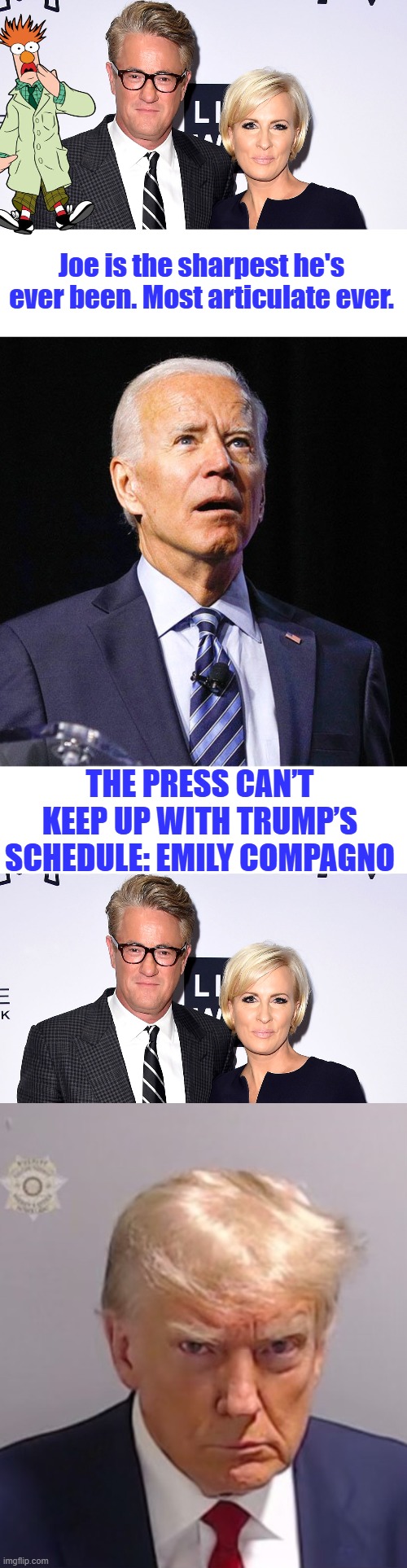 Joes always has reminded me of Beaker | Joe is the sharpest he's ever been. Most articulate ever. THE PRESS CAN’T KEEP UP WITH TRUMP’S SCHEDULE: EMILY COMPAGNO | image tagged in joe biden,donald trump mugshot | made w/ Imgflip meme maker