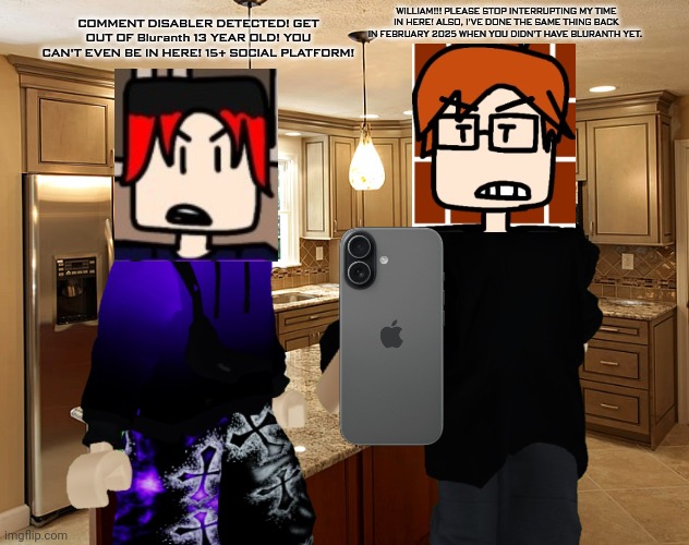 MC was browsing Bluranth until William said something out of context and the 2 boys started to fight. (Comic version soon) | WILLIAM!!! PLEASE STOP INTERRUPTING MY TIME IN HERE! ALSO, I'VE DONE THE SAME THING BACK IN FEBRUARY 2025 WHEN YOU DIDN'T HAVE BLURANTH YET. COMMENT DISABLER DETECTED! GET OUT OF Bluranth 13 YEAR OLD! YOU CAN'T EVEN BE IN HERE! 15+ SOCIAL PLATFORM! | image tagged in kitchen,mc,william,bluranth | made w/ Imgflip meme maker