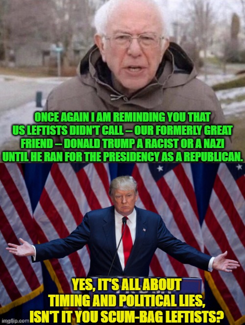 Just a reminder. | ONCE AGAIN I AM REMINDING YOU THAT US LEFTISTS DIDN'T CALL -- OUR FORMERLY GREAT FRIEND -- DONALD TRUMP A RACIST OR A NAZI UNTIL HE RAN FOR THE PRESIDENCY AS A REPUBLICAN. YES, IT'S ALL ABOUT TIMING AND POLITICAL LIES, ISN'T IT YOU SCUM-BAG LEFTISTS? | image tagged in i am once again asking | made w/ Imgflip meme maker