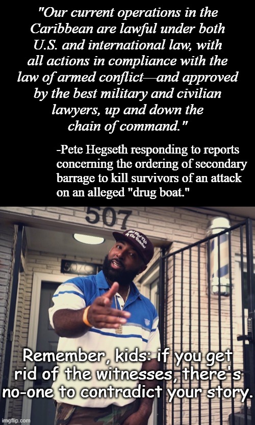 "Sus." *OR* "Giving no quarter is a war crime." *OR* "International law says NO" | "Our current operations in the
Caribbean are lawful under both
U.S. and international law, with
all actions in compliance with the
law of armed conflict—and approved
by the best military and civilian
lawyers, up and down the
chain of command."; -Pete Hegseth responding to reports
concerning the ordering of secondary
barrage to kill survivors of an attack
on an alleged "drug boat."; Remember, kids: if you get rid of the witnesses, there's no-one to contradict your story. | image tagged in short black template,uh huh,war crimes,pete hegseth,trump administration,international law | made w/ Imgflip meme maker