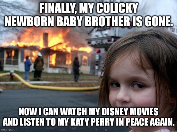 Just a random Disaster Girl meme where the text matches the time period in which the template is from. | FINALLY, MY COLICKY NEWBORN BABY BROTHER IS GONE. NOW I CAN WATCH MY DISNEY MOVIES AND LISTEN TO MY KATY PERRY IN PEACE AGAIN. | image tagged in memes,disaster girl,2010s,nostalgia,dark humor,baby | made w/ Imgflip meme maker
