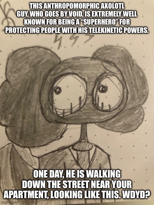 Normal rules, powered ocs recommended | THIS ANTHROPOMORPHIC AXOLOTL GUY, WHO GOES BY VOID, IS EXTREMELY WELL KNOWN FOR BEING A “SUPERHERO” FOR PROTECTING PEOPLE WITH HIS TELEKINETIC POWERS. ONE DAY, HE IS WALKING DOWN THE STREET NEAR YOUR APARTMENT, LOOKING LIKE THIS. WDYD? | made w/ Imgflip meme maker