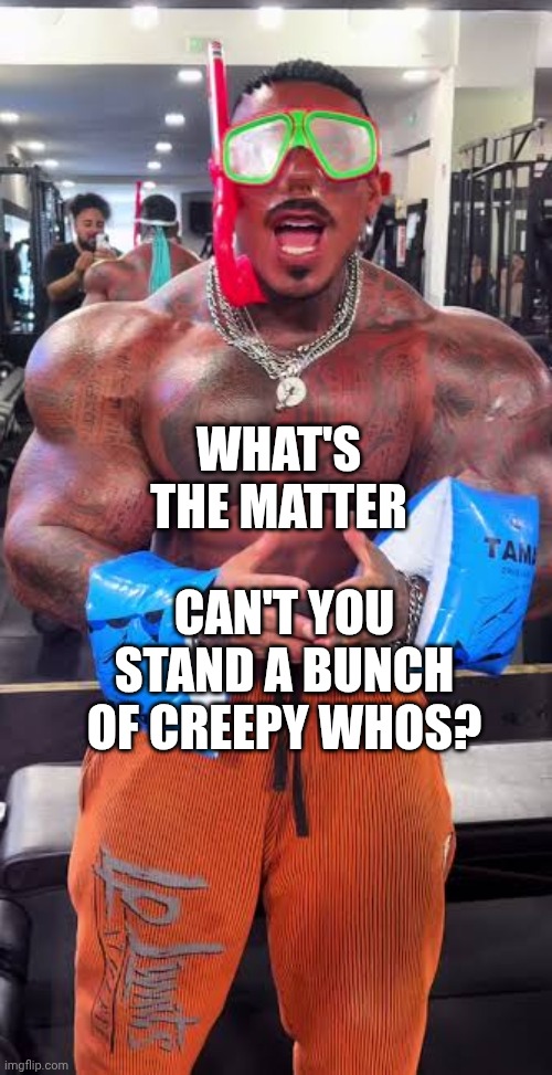 Eros Luxor ready for pool | WHAT'S THE MATTER CAN'T YOU STAND A BUNCH OF CREEPY WHOS? | image tagged in eros luxor ready for pool | made w/ Imgflip meme maker