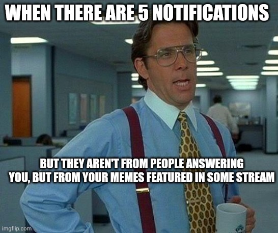 Ok. | WHEN THERE ARE 5 NOTIFICATIONS; BUT THEY AREN'T FROM PEOPLE ANSWERING YOU, BUT FROM YOUR MEMES FEATURED IN SOME STREAM | image tagged in memes,that would be great | made w/ Imgflip meme maker
