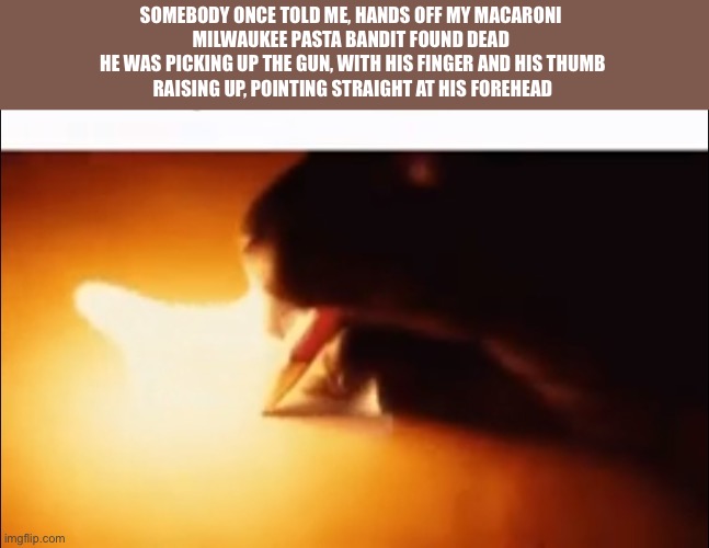 SOMEBODY ONCE TOLD ME, HANDS OFF MY MACARONI  MILWAUKEE PASTA BANDIT FOUND DEAD  HE WAS PICKING UP THE GUN, WITH HIS FINGER AND | SOMEBODY ONCE TOLD ME, HANDS OFF MY MACARONI 
MILWAUKEE PASTA BANDIT FOUND DEAD 
HE WAS PICKING UP THE GUN, WITH HIS FINGER AND HIS THUMB
RAISING UP, POINTING STRAIGHT AT HIS FOREHEAD | image tagged in writing fire | made w/ Imgflip meme maker